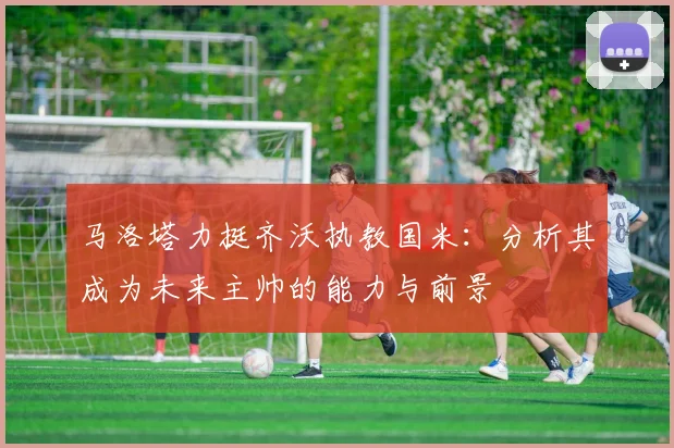 马洛塔力挺齐沃执教国米：分析其成为未来主帅的能力与前景