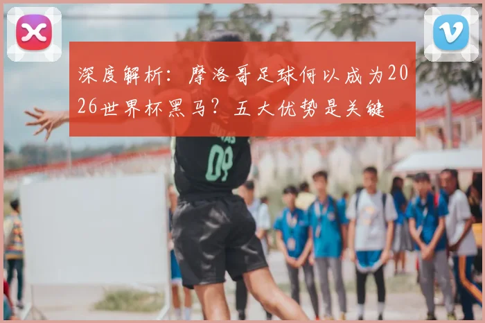 深度解析:摩洛哥足球何以成为2026世界杯黑马?五大优势是关键