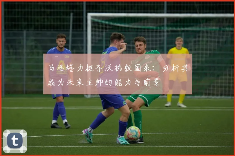 马洛塔力挺齐沃执教国米：分析其成为未来主帅的能力与前景