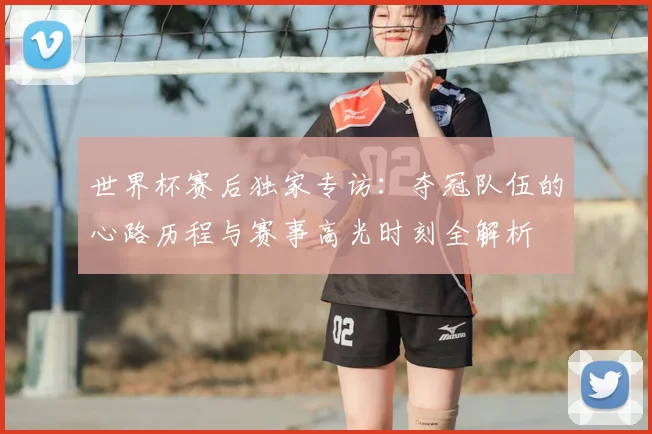 世界杯赛后独家专访：夺冠队伍的心路历程与赛事高光时刻全解析