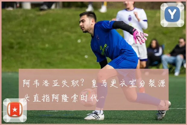 阿韦洛亚失职？皇马更衣室分裂源头直指阿隆索时代