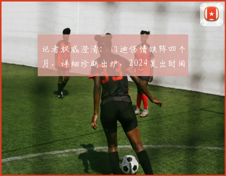 记者权威澄清：门迪伤情缺阵四个月，详细诊断出炉，2024复出时间表解读