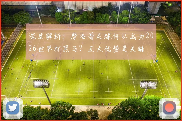 深度解析：摩洛哥足球何以成为2026世界杯黑马？五大优势是关键