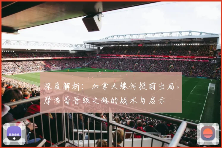 深度解析：加拿大缘何提前出局，摩洛哥晋级之路的战术与启示